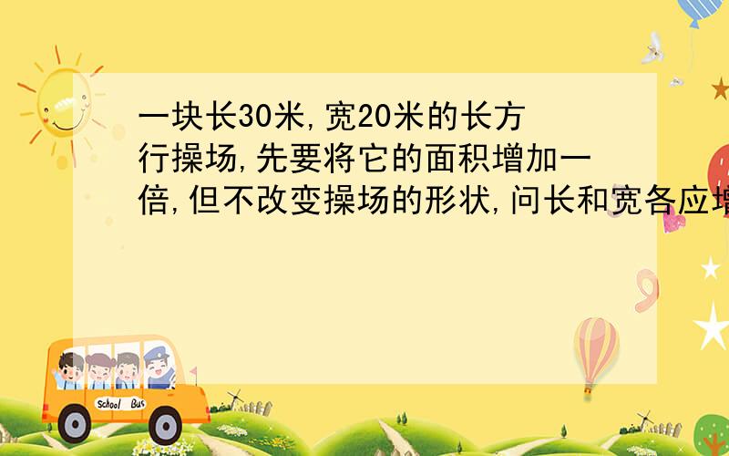 一块长30米,宽20米的长方行操场,先要将它的面积增加一倍,但不改变操场的形状,问长和宽各应增加多少米(精确到0.1米)详细过程