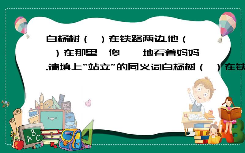 白杨树（ ）在铁路两边.他（ ）在那里,傻愣愣地看着妈妈.请填上“站立”的同义词白杨树（ ）在铁路两边.他（ ）在那里,傻愣愣地看着妈妈.请填上“站立”的同义词