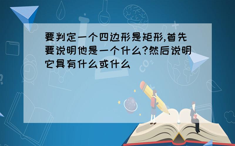 要判定一个四边形是矩形,首先要说明他是一个什么?然后说明它具有什么或什么