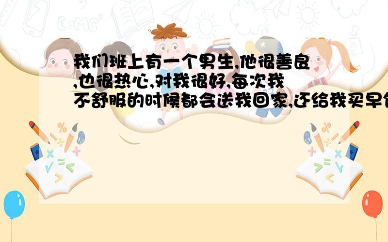 我们班上有一个男生,他很善良,也很热心,对我很好,每次我不舒服的时候都会送我回家,还给我买早饭,我手冷的时候也很关心我还帮我暖手,同学都猜他喜欢我,可是他从来没有说过,我想知道他