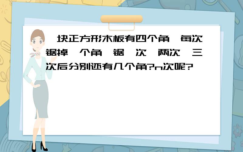 一块正方形木板有四个角,每次锯掉一个角,锯一次、两次、三次后分别还有几个角?n次呢?