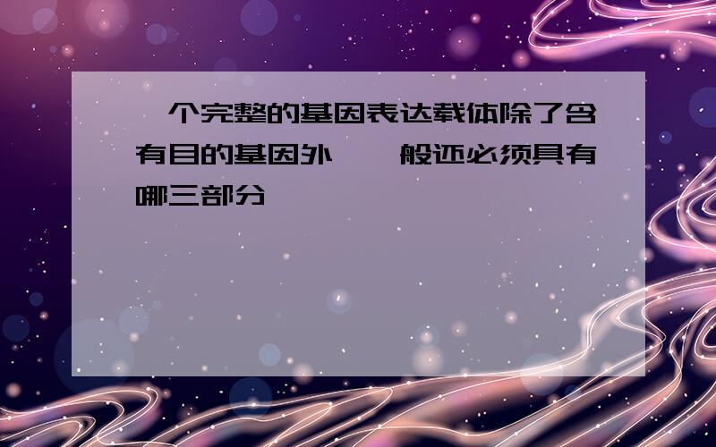 一个完整的基因表达载体除了含有目的基因外,一般还必须具有哪三部分