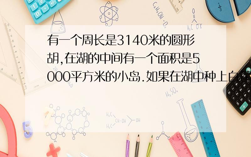 有一个周长是3140米的圆形胡,在湖的中间有一个面积是5000平方米的小岛.如果在湖中种上白莲,每平方米水面可以收白莲0.02千克.一共可以收白莲多少千克?求求大家了,这是我们中午的作业