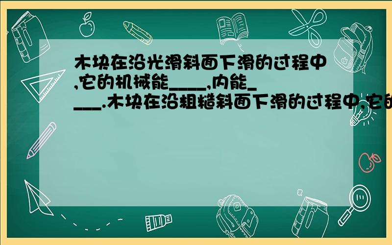 木块在沿光滑斜面下滑的过程中,它的机械能____,内能____.木块在沿粗糙斜面下滑的过程中,它的机械能__内能____（选填增大,减小或不变）