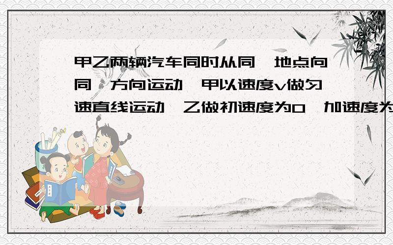 甲乙两辆汽车同时从同一地点向同一方向运动,甲以速度v做匀速直线运动,乙做初速度为0、加速度为a的匀加速问1：何时两车相距最远?何时乙车赶上甲车?2;若乙车先做加速度为a的匀加速运动,