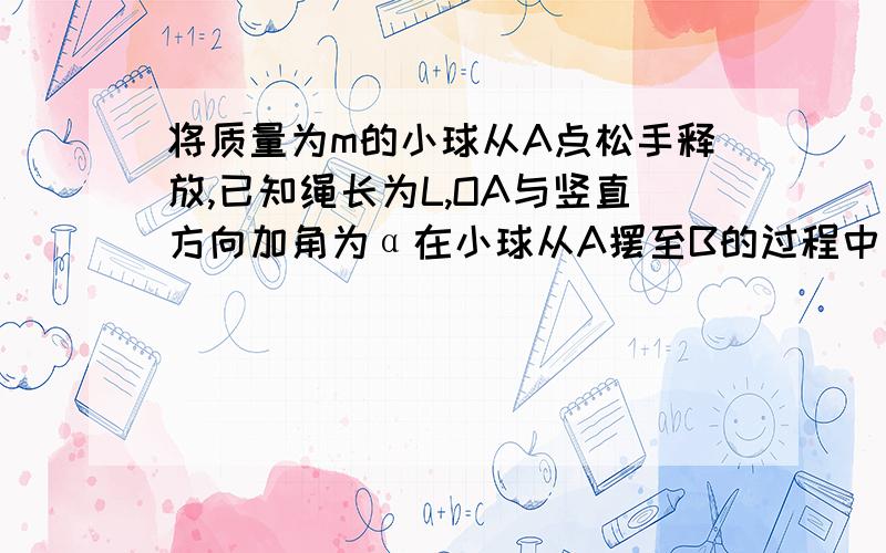 将质量为m的小球从A点松手释放,已知绳长为L,OA与竖直方向加角为α在小球从A摆至B的过程中（1）重力对小球做的功（2）拉力对小球做的功（3）合力对小球做的功（4）小球摆至最低点B时小球