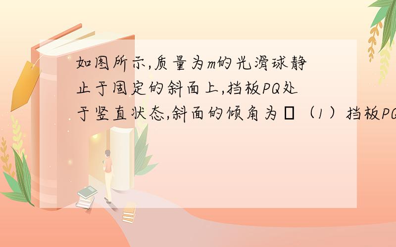 如图所示,质量为m的光滑球静止于固定的斜面上,挡板PQ处于竖直状态,斜面的倾角为θ（1）挡板PQ对球的弹力大小（2）斜面对球的支持力大小