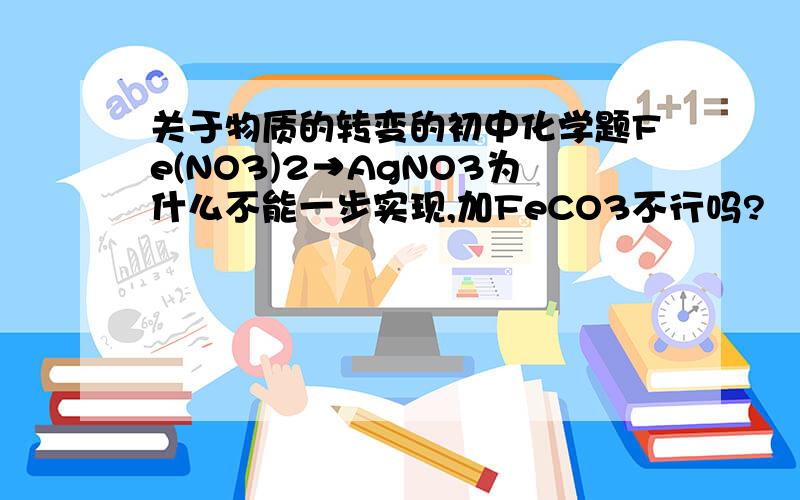 关于物质的转变的初中化学题Fe(NO3)2→AgNO3为什么不能一步实现,加FeCO3不行吗?