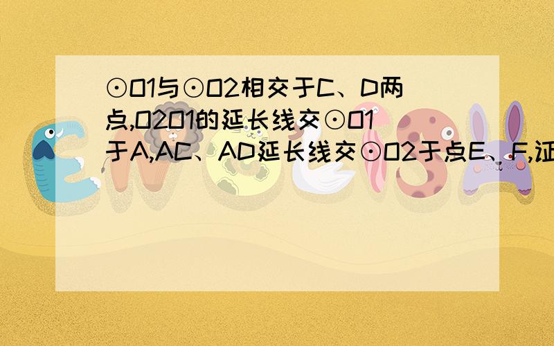 ⊙O1与⊙O2相交于C、D两点,O2O1的延长线交⊙O1于A,AC、AD延长线交⊙O2于点E、F,证⊙O1与⊙O2相交于C、D两点,O2O1的延长线交⊙O1于A,AC、AD延长线交⊙O2于点E、F,求证AE=AF