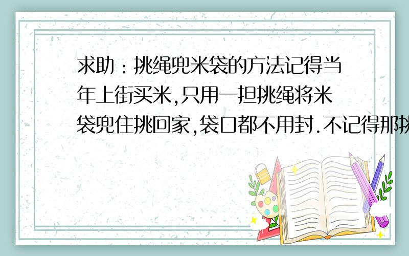 求助：挑绳兜米袋的方法记得当年上街买米,只用一担挑绳将米袋兜住挑回家,袋口都不用封.不记得那挑绳是怎样兜的,随意歇歇,拿起扁担就能挑.回家时,绳子一抖就下来了.哪位大侠还在挑啊?