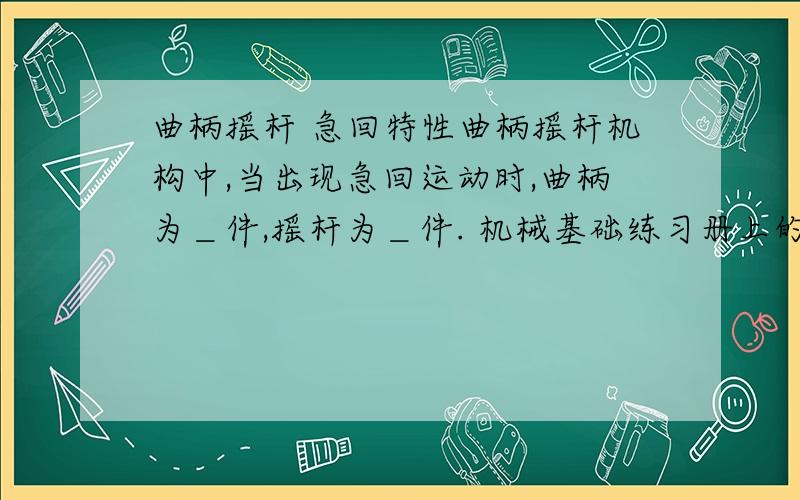 曲柄摇杆 急回特性曲柄摇杆机构中,当出现急回运动时,曲柄为＿件,摇杆为＿件. 机械基础练习册上的一道填空题 书上翻遍了也找不到答案