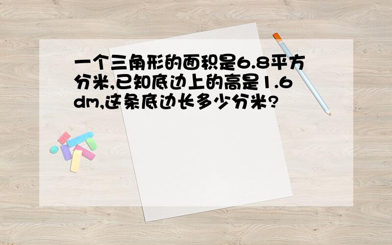 一个三角形的面积是6.8平方分米,已知底边上的高是1.6dm,这条底边长多少分米?