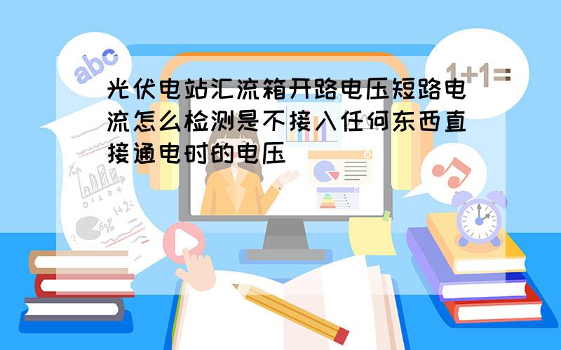 光伏电站汇流箱开路电压短路电流怎么检测是不接入任何东西直接通电时的电压