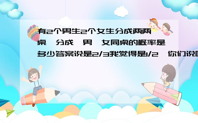 有2个男生2个女生分成两两一桌,分成一男一女同桌的概率是多少答案说是2/3我觉得是1/2,你们说呢