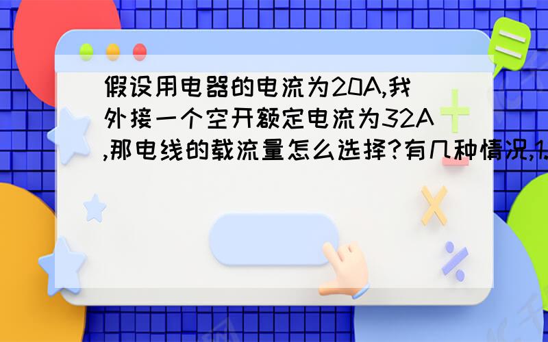 假设用电器的电流为20A,我外接一个空开额定电流为32A,那电线的载流量怎么选择?有几种情况,1.电线载流量跟用电器接近,2.电线载流量跟空开额定电流接近,3.电线载流量处在用电器和空开的电