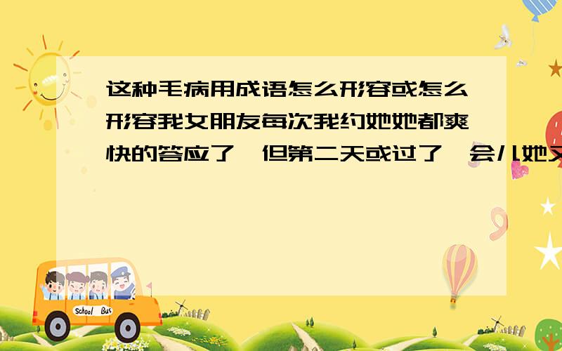 这种毛病用成语怎么形容或怎么形容我女朋友每次我约她她都爽快的答应了,但第二天或过了一会儿她又说不想出来了.就像今晚她叫我帮她拿手机充电,过了几分钟她又跟我说不想充了.她这种