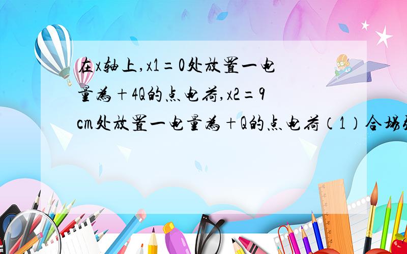 在x轴上,x1=0处放置一电量为+4Q的点电荷,x2=9cm处放置一电量为+Q的点电荷（1）合场强为零点的坐标为——（2）在X轴上合场强的方向沿x轴正方向的区域是——（3）若Q=3×10^-8C,在x轴上x3=12cm处合