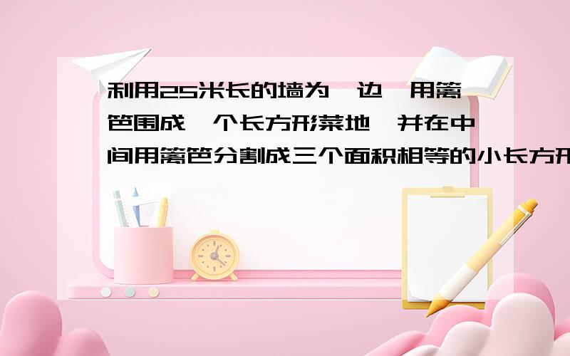 利用25米长的墙为一边,用篱笆围成一个长方形菜地,并在中间用篱笆分割成三个面积相等的小长方形.利用25米长的墙为一边,用篱笆围成一个长方形菜地,并在中间用篱笆分割成三个面积相等的