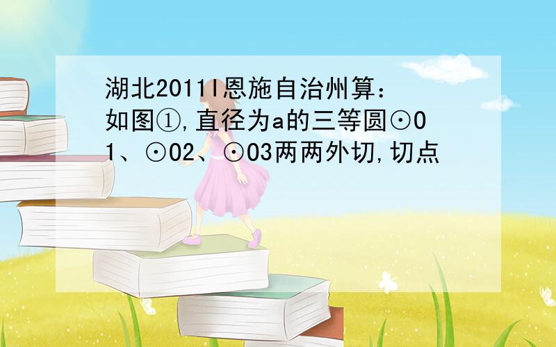 湖北2011I恩施自治州算：如图①,直径为a的三等圆⊙O1、⊙O2、⊙O3两两外切,切点