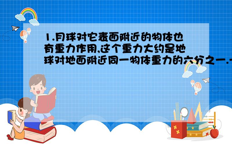 1.月球对它表面附近的物体也有重力作用,这个重力大约是地球对地面附近同一物体重力的六分之一.一个连同随身装备共60kg的航天员,在月球上他的质量和重力大小分别是多少(在地球上g取10N/k