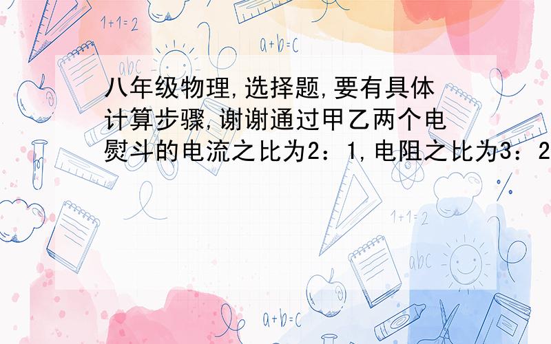 八年级物理,选择题,要有具体计算步骤,谢谢通过甲乙两个电熨斗的电流之比为2：1,电阻之比为3：2,那么电能转化为内能时的功率之比为（        ） A．2：1     B．6：1    C．3：1    D．条件不足,