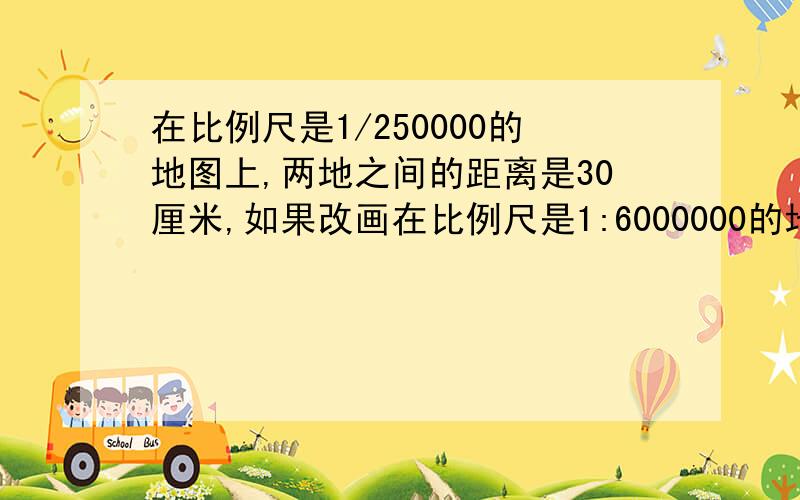 在比例尺是1/250000的地图上,两地之间的距离是30厘米,如果改画在比例尺是1:6000000的地图上应是（ ）厘