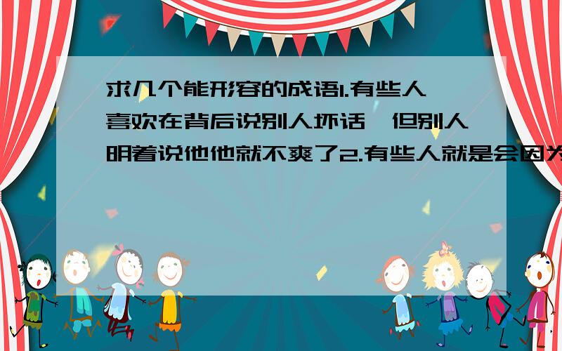 求几个能形容的成语1.有些人喜欢在背后说别人坏话,但别人明着说他他就不爽了2.有些人就是会因为自己有点小过错,然后就说：啊我就是这样 反正你们都很聪明的我都很蠢的 就是很消极似