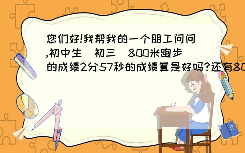 您们好!我帮我的一个朋工问问,初中生（初三）800米跑步的成绩2分57秒的成绩算是好吗?还有800米跑步最好您们好!我帮我的一个朋仔问问,初中生（初三）800米跑步的成绩2分57秒的成绩算是好