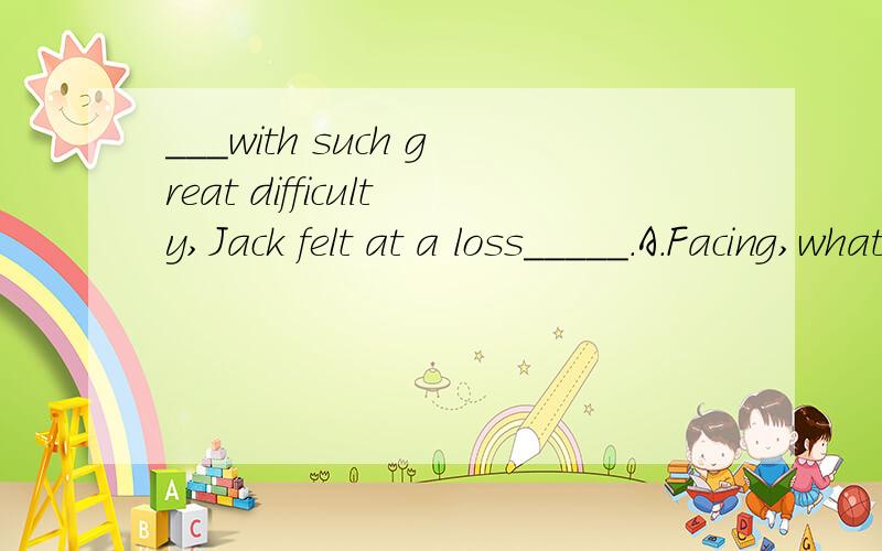 ___with such great difficulty,Jack felt at a loss_____.A.Facing,what to say B.Faced,what to sayC.Having faced,how to tellD.Being faced,how to speak