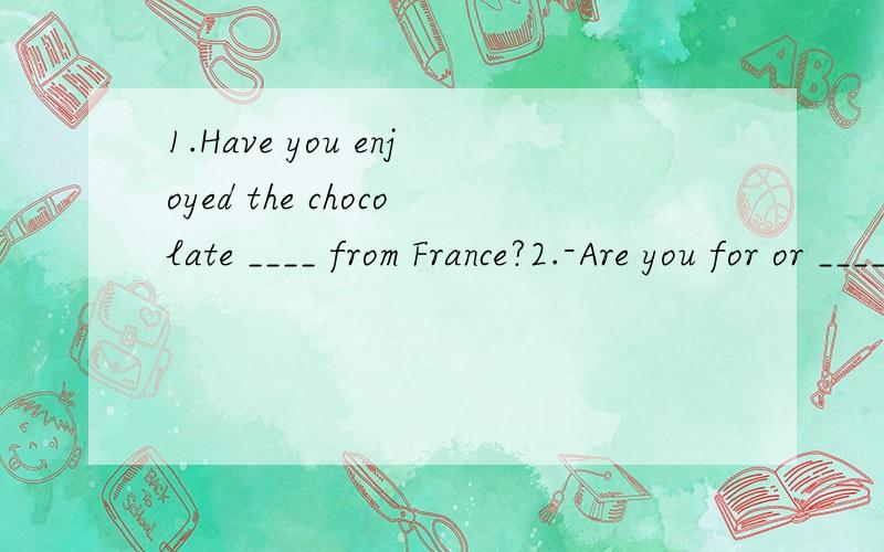 1.Have you enjoyed the chocolate ____ from France?2.-Are you for or ____ the death penalty?-It's too cruel,I think.3.-Where should we put the valuable things,Mr Green?-I think we should put them in the bank for ______.1.是不是填come 3.是不是