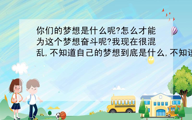 你们的梦想是什么呢?怎么才能为这个梦想奋斗呢?我现在很混乱,不知道自己的梦想到底是什么,不知该怎么办才好