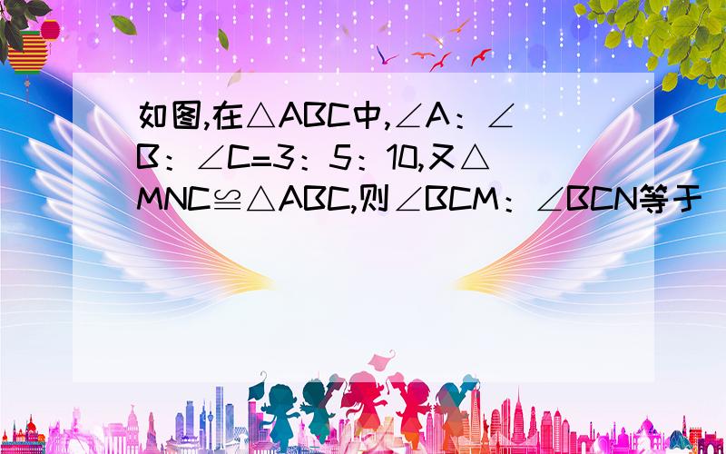 如图,在△ABC中,∠A：∠B：∠C=3：5：10,又△MNC≌△ABC,则∠BCM：∠BCN等于