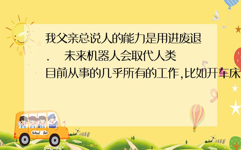 我父亲总说人的能力是用进废退.   未来机器人会取代人类目前从事的几乎所有的工作,比如开车床、焊接、运输、建筑、送快递、打仗、巡逻、文秘、做饭、打扫、看孩子、开车、种庄稼、