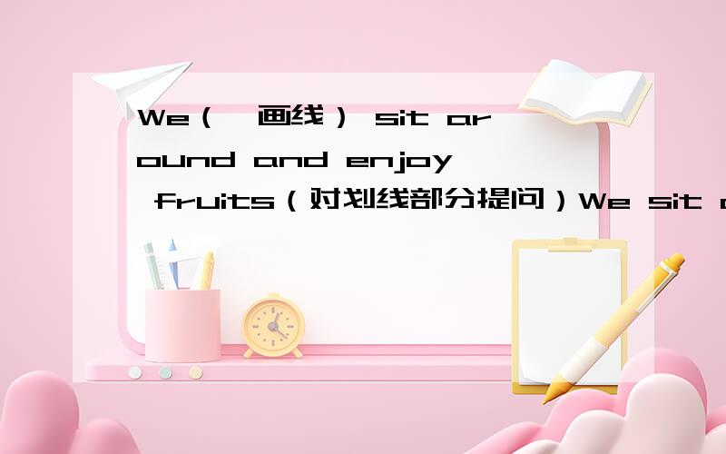 We（←画线） sit around and enjoy fruits（对划线部分提问）We sit around and enjoy fruits（对划线部分提问）（We画线）急