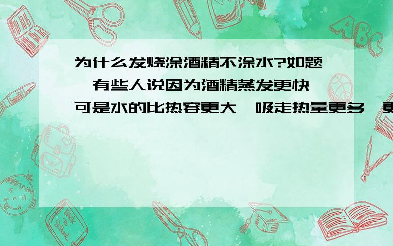 为什么发烧涂酒精不涂水?如题,有些人说因为酒精蒸发更快,可是水的比热容更大,吸走热量更多,更快.而且为什么酒精蒸发更快?