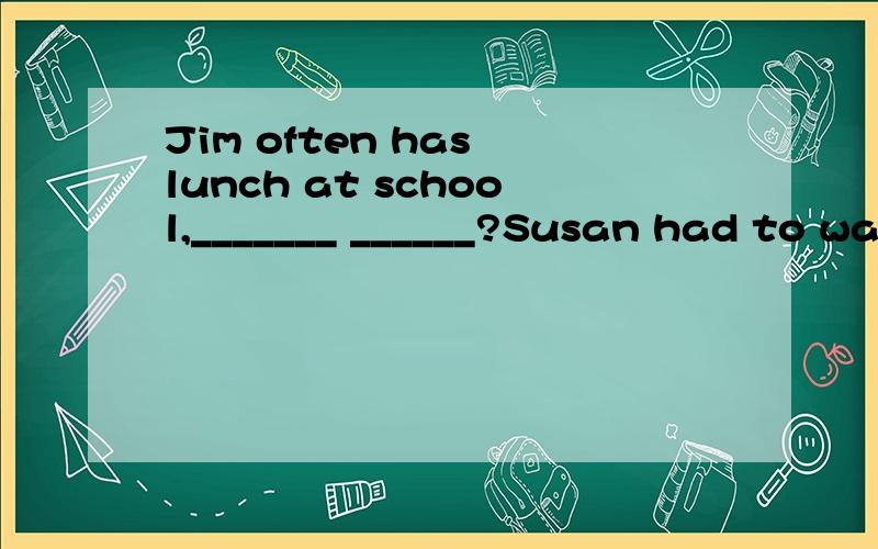 Jim often has lunch at school,_______ ______?Susan had to walk to school,____ ______?There is little milk in the fridge,______ _____?Nobody can help him,____ _____?It is impossible to finish the work in an hour,_____ ______?I don't think he will go t