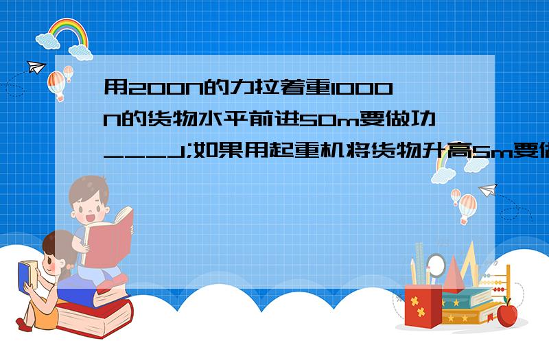 用200N的力拉着重1000N的货物水平前进50m要做功___J;如果用起重机将货物升高5m要做功____J如题