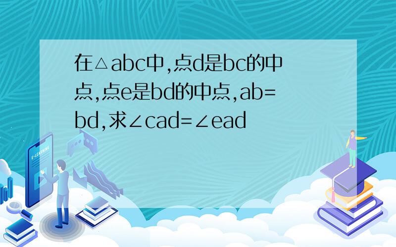 在△abc中,点d是bc的中点,点e是bd的中点,ab=bd,求∠cad=∠ead