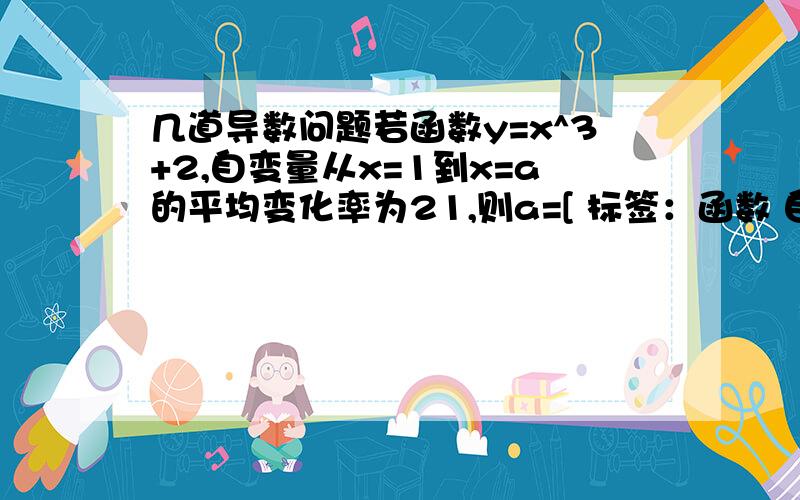 几道导数问题若函数y=x^3+2,自变量从x=1到x=a的平均变化率为21,则a=[ 标签：函数 自变量,导数,函数 ] （1）若函数y=x^3+2,自变量从x=1到x=a的平均变化率为21,则a=（2）若函数y=x^3+2,则f ’（2）=（3）