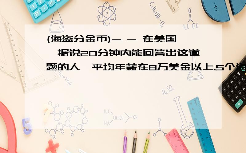 (海盗分金币)- - 在美国,据说20分钟内能回答出这道题的人,平均年薪在8万美金以上.5个海盗抢得100枚金币后,讨论如何进行公正分配.他们商定的分配原则是：（1）抽签确定各人的分配顺序号码