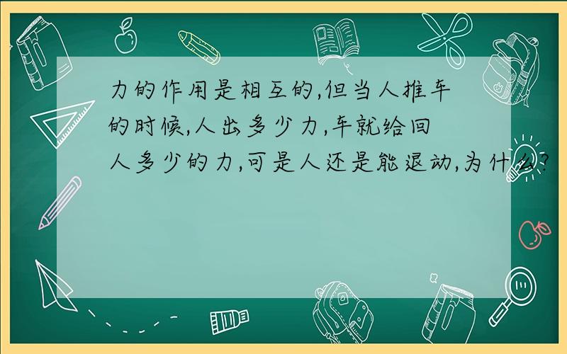 力的作用是相互的,但当人推车的时候,人出多少力,车就给回人多少的力,可是人还是能退动,为什么?