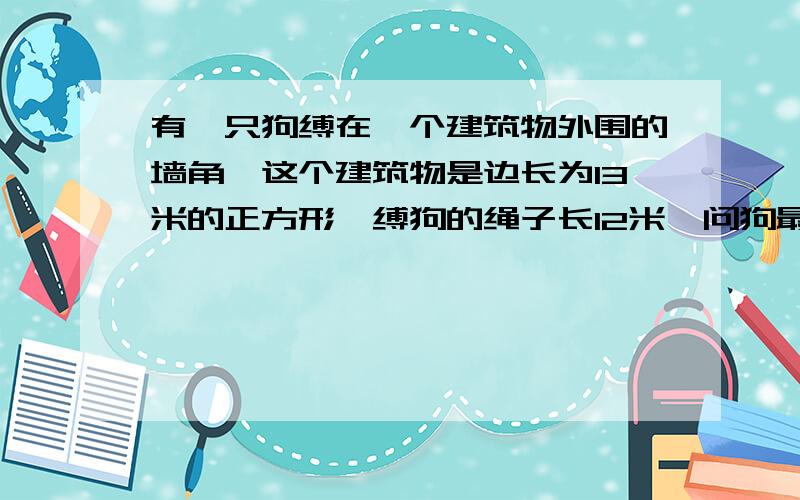 有一只狗缚在一个建筑物外围的墙角,这个建筑物是边长为13米的正方形,缚狗的绳子长12米,问狗最大看管地求狗的最大看管地方，要准确，快点