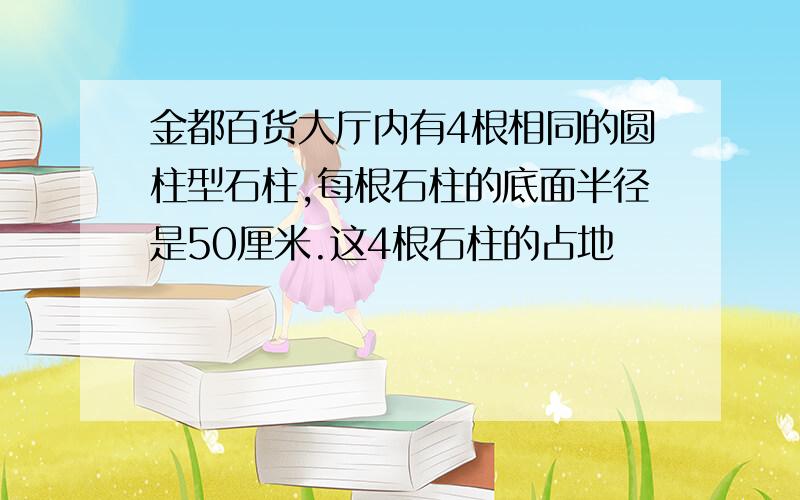 金都百货大厅内有4根相同的圆柱型石柱,每根石柱的底面半径是50厘米.这4根石柱的占地