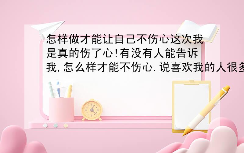 怎样做才能让自己不伤心这次我是真的伤了心!有没有人能告诉我,怎么样才能不伤心.说喜欢我的人很多,可是我喜欢的人却只有一个,有些事情明明知道不可以,却忍不住要犯规.唉.早上4点起来