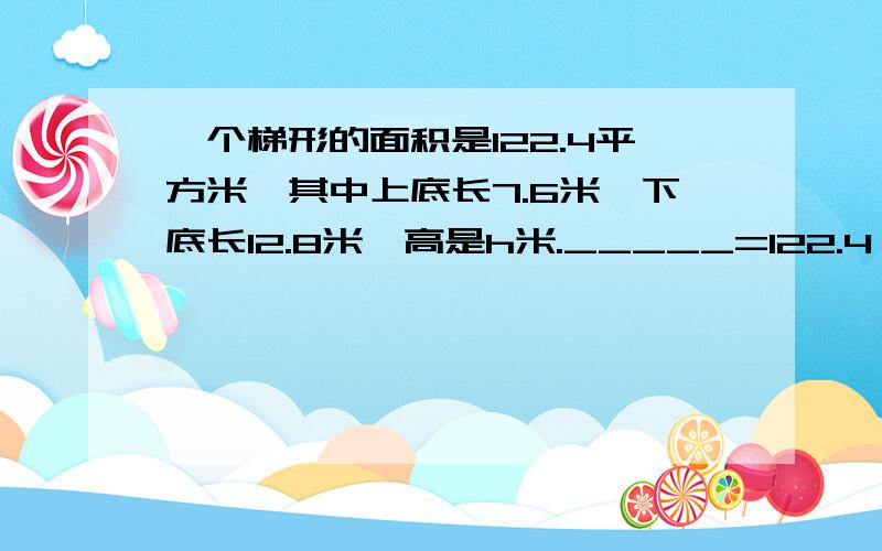 一个梯形的面积是122.4平方米,其中上底长7.6米,下底长12.8米,高是h米._____=122.4 ,_____=12.8