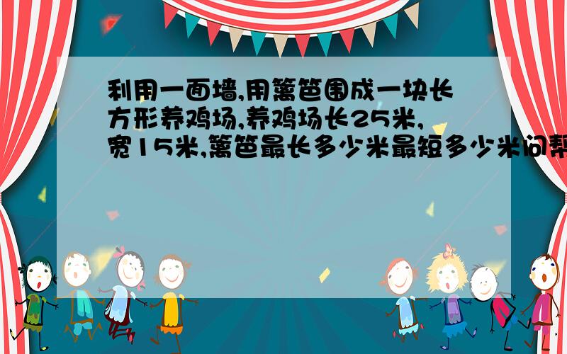 利用一面墙,用篱笆围成一块长方形养鸡场,养鸡场长25米,宽15米,篱笆最长多少米最短多少米问帮我做一下,