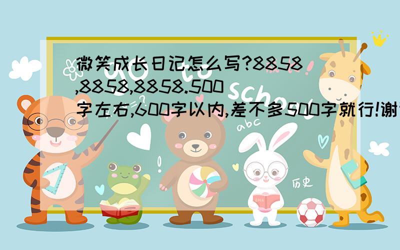 微笑成长日记怎么写?8858,8858,8858.500字左右,600字以内,差不多500字就行!谢谢大家了!答的好的飞吻伺候哦!