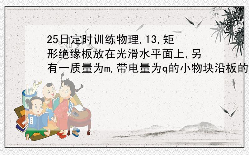 25日定时训练物理,13,矩形绝缘板放在光滑水平面上,另有一质量为m,带电量为q的小物块沿板的上表面以某一初速度从左端A水平向右滑上该板,整个装置处于竖直向下,足够大的匀强电场中,小物