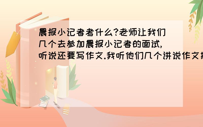 晨报小记者考什么?老师让我们几个去参加晨报小记者的面试,听说还要写作文.我听他们几个讲说作文挺难的,我想知道作文会考什么?希望是小记者的来回答!