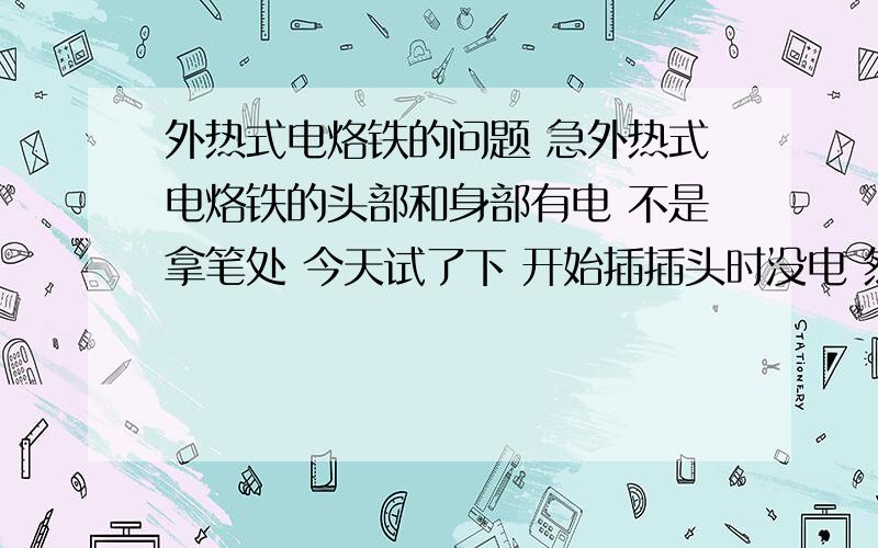 外热式电烙铁的问题 急外热式电烙铁的头部和身部有电 不是拿笔处 今天试了下 开始插插头时没电 然后就有电 这正常吗 是怎么了 另外问问 外热的电烙铁的铁头需要用起子松开并把头拿出